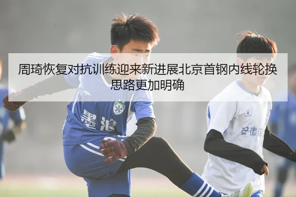 周琦恢复对抗训练迎来新进展北京首钢内线轮换思路更加明确 | kaiyun