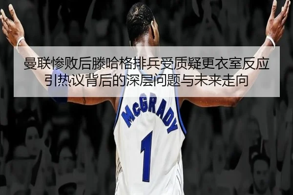 曼联惨败后滕哈格排兵受质疑更衣室反应引热议背后的深层问题与未来走向 - kaiyun