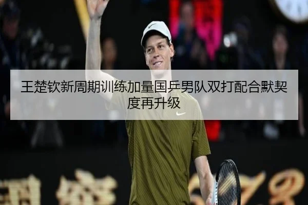 王楚钦新周期训练加量国乒男队双打配合默契度再升级 - kaiyun